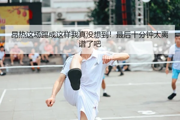 昂热这场踢成这样我真没想到！最后十分钟太离谱了吧