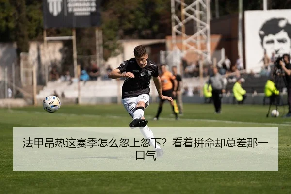 法甲昂热这赛季怎么忽上忽下？看着拼命却总差那一口气
