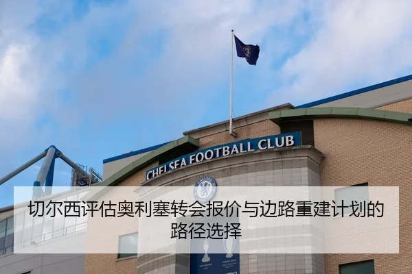 切尔西评估奥利塞转会报价与边路重建计划的路径选择