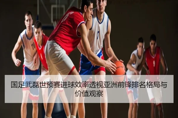 国足武磊世预赛进球效率透视亚洲前锋排名格局与价值观察