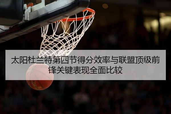 太阳杜兰特第四节得分效率与联盟顶级前锋关键表现全面比较