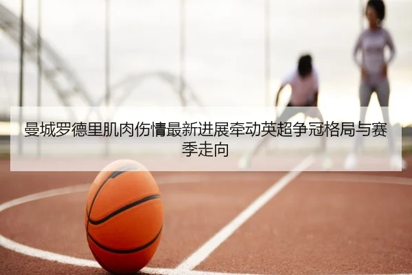 曼城罗德里肌肉伤情最新进展牵动英超争冠格局与赛季走向