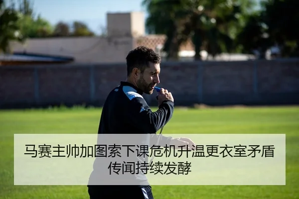 马赛主帅加图索下课危机升温更衣室矛盾传闻持续发酵