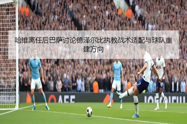 哈维离任后巴萨讨论德泽尔比执教战术适配与球队重建方向