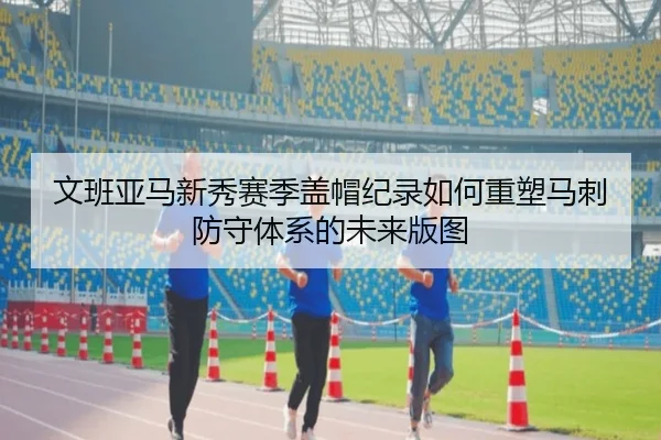 文班亚马新秀赛季盖帽纪录如何重塑马刺防守体系的未来版图