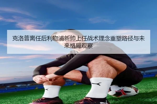克洛普离任后利物浦新帅上任战术理念重塑路径与未来格局观察