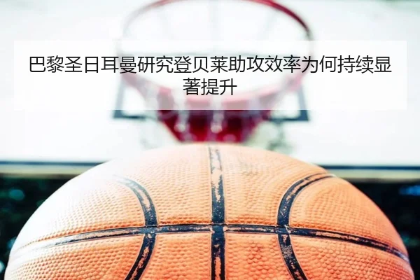 巴黎圣日耳曼研究登贝莱助攻效率为何持续显著提升