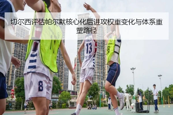 切尔西评估帕尔默核心化后进攻权重变化与体系重塑路径