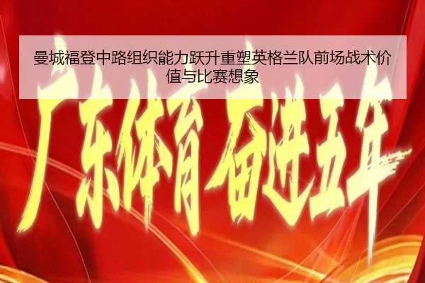 曼城福登中路组织能力跃升重塑英格兰队前场战术价值与比赛想象