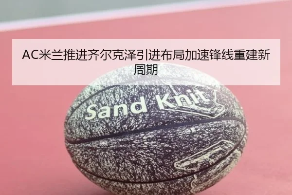 AC米兰推进齐尔克泽引进布局加速锋线重建新周期