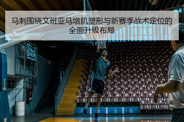 马刺围绕文班亚马增肌塑形与新赛季战术定位的全面升级布局