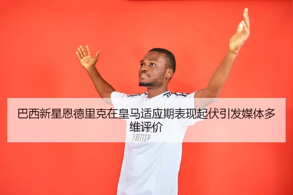 巴西新星恩德里克在皇马适应期表现起伏引发媒体多维评价
