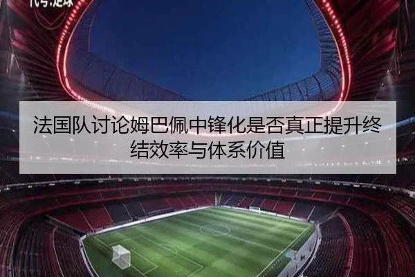 法国队讨论姆巴佩中锋化是否真正提升终结效率与体系价值