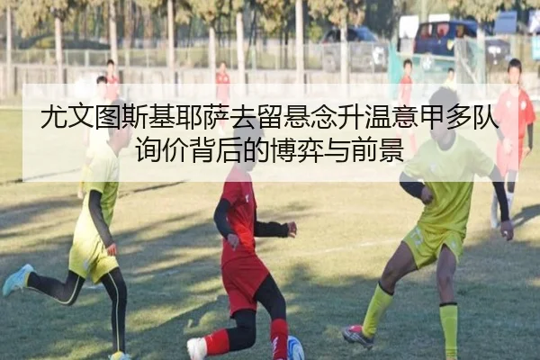 尤文图斯基耶萨去留悬念升温意甲多队询价背后的博弈与前景