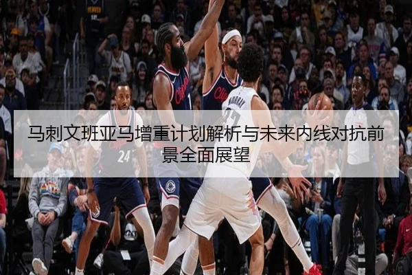 马刺文班亚马增重计划解析与未来内线对抗前景全面展望
