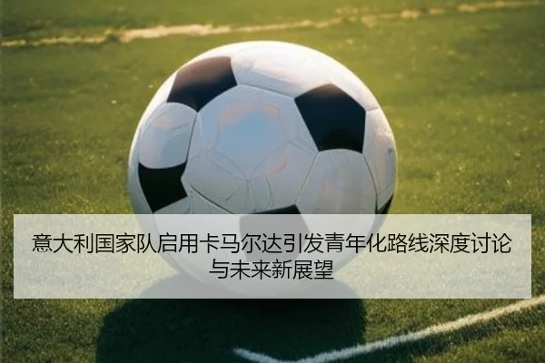意大利国家队启用卡马尔达引发青年化路线深度讨论与未来新展望