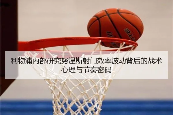 利物浦内部研究努涅斯射门效率波动背后的战术心理与节奏密码