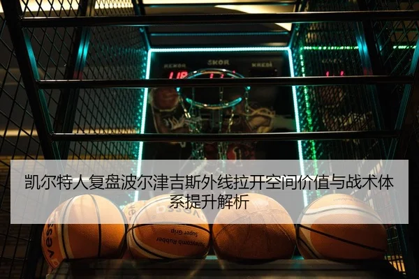 凯尔特人复盘波尔津吉斯外线拉开空间价值与战术体系提升解析
