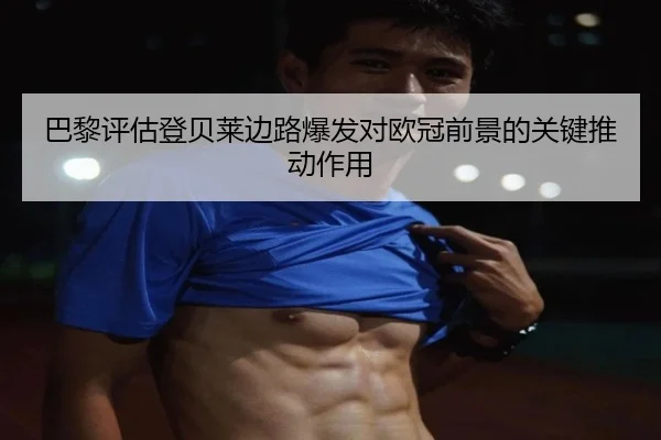 巴黎评估登贝莱边路爆发对欧冠前景的关键推动作用