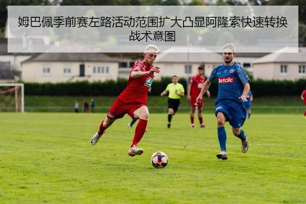姆巴佩季前赛左路活动范围扩大凸显阿隆索快速转换战术意图