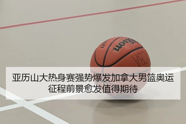 亚历山大热身赛强势爆发加拿大男篮奥运征程前景愈发值得期待
